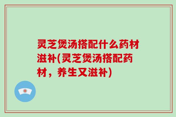 灵芝煲汤搭配什么药材滋补(灵芝煲汤搭配药材，养生又滋补)