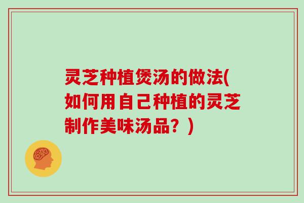 灵芝种植煲汤的做法(如何用自己种植的灵芝制作美味汤品?)-第1张图片-灵芝大师 灵芝种植煲汤的做法(如何用自己种植的灵芝制作美味汤品?)-第1张图片-灵芝大师