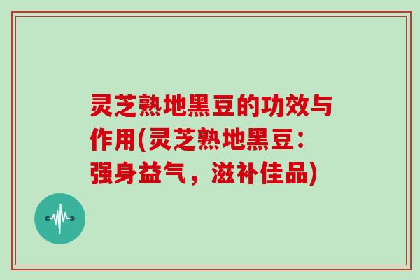 灵芝熟地黑豆的功效与作用(灵芝熟地黑豆：强身益气，滋补佳品)-第1张图片-灵芝大师