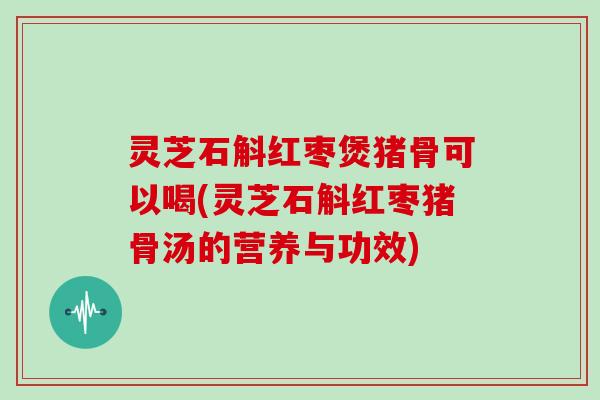 灵芝石斛红枣煲猪骨可以喝(灵芝石斛红枣猪骨汤的营养与功效)
