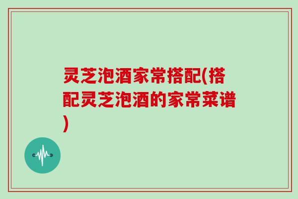 灵芝泡酒家常搭配(搭配灵芝泡酒的家常菜谱)