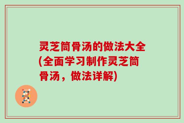 灵芝筒骨汤的做法大全(全面学习制作灵芝筒骨汤，做法详解)