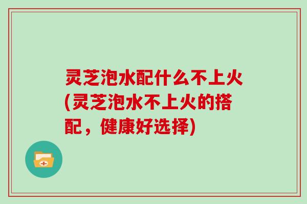 灵芝泡水配什么不上火(灵芝泡水不上火的搭配,健康好选择)-第1张图片-灵芝大师 灵芝泡水配什么不上火(灵芝泡水不上火的搭配,健康好选择)-第1张图片-灵芝大师