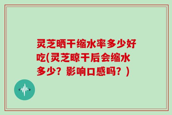 灵芝晒干缩水率多少好吃(灵芝晾干后会缩水多少？影响口感吗？)
