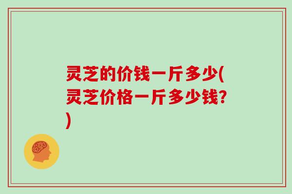 灵芝的价钱一斤多少(灵芝价格一斤多少钱？)