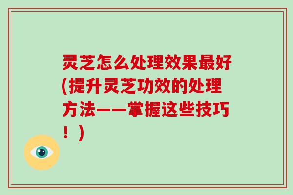 灵芝怎么处理效果最好(提升灵芝功效的处理方法——掌握这些技巧！)