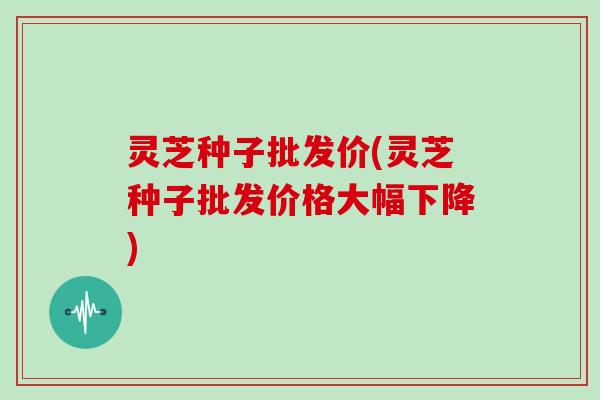 灵芝种子批发价(灵芝种子批发价格大幅下降)