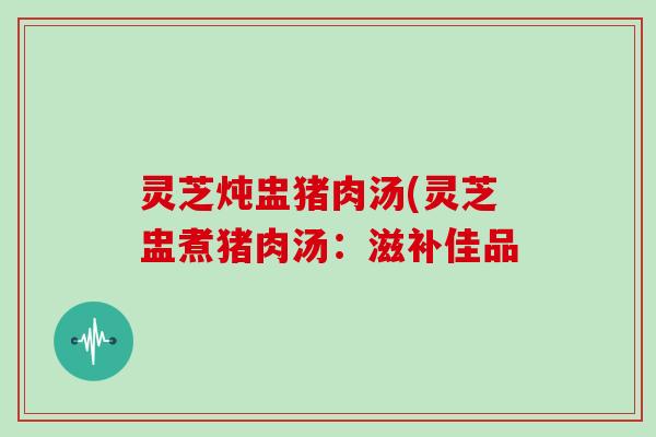 灵芝炖盅猪肉汤(灵芝盅煮猪肉汤：滋补佳品