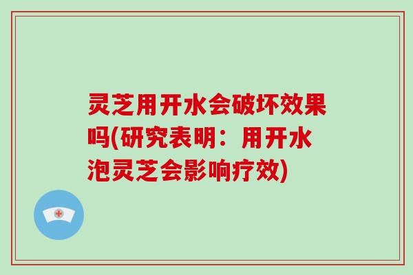 灵芝用开水会破坏效果吗(研究表明：用开水泡灵芝会影响疗效)