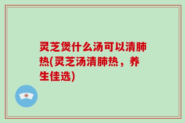 灵芝煲什么汤可以清肺热(灵芝汤清肺热，养生佳选)