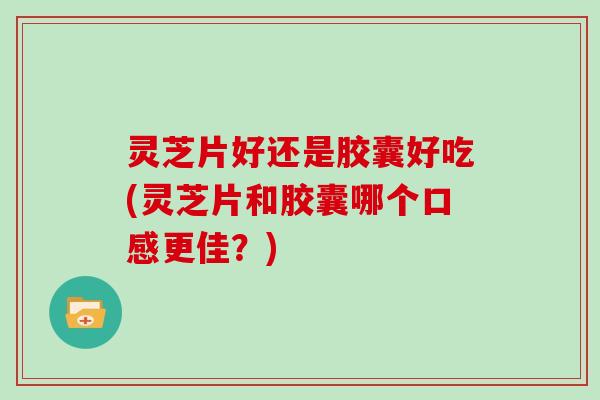 灵芝片好还是胶囊好吃(灵芝片和胶囊哪个口感更佳？)