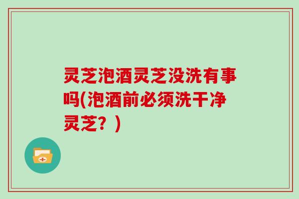 灵芝泡酒灵芝没洗有事吗(泡酒前必须洗干净灵芝？)