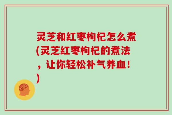灵芝和红枣枸杞怎么煮(灵芝红枣枸杞的煮法，让你轻松补气养血！)