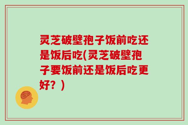 灵芝破壁孢子饭前吃还是饭后吃(灵芝破壁孢子要饭前还是饭后吃更好?)-第1张图片-灵芝大师 灵芝破壁孢子饭前吃还是饭后吃(灵芝破壁孢子要饭前还是饭后吃更好?)-第1张图片-灵芝大师