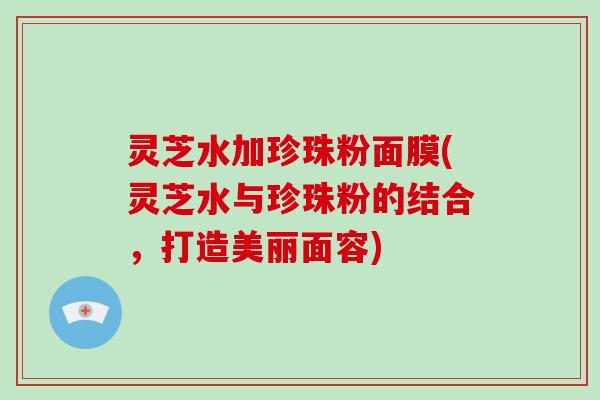 灵芝水加珍珠粉面膜(灵芝水与珍珠粉的结合，打造美丽面容)