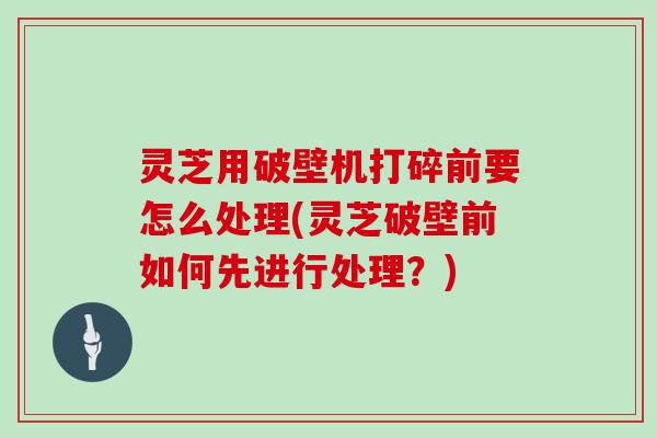 灵芝用破壁机打碎前要怎么处理(灵芝破壁前如何先进行处理？)