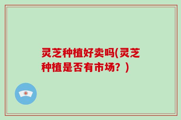 灵芝种植好卖吗(灵芝种植是否有市场？)
