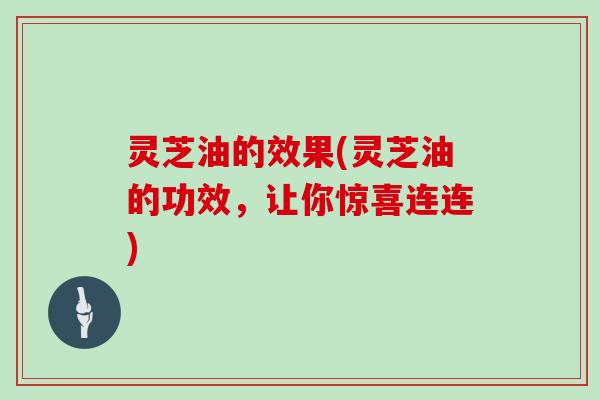 灵芝油的效果(灵芝油的功效，让你惊喜连连)