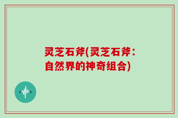 灵芝石斧(灵芝石斧:自然界的神奇组合)-第1张图片-灵芝大师 灵芝石斧(灵芝石斧:自然界的神奇组合)-第1张图片-灵芝大师