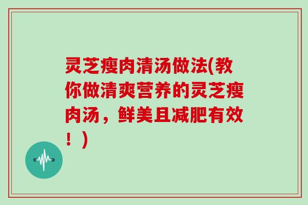 灵芝瘦肉清汤做法(教你做清爽营养的灵芝瘦肉汤，鲜美且减肥有效！)