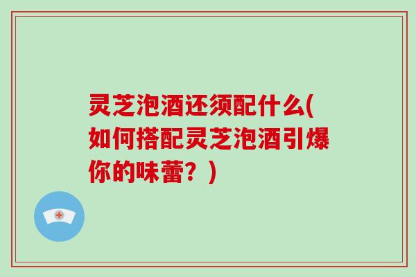 灵芝泡酒还须配什么(如何搭配灵芝泡酒引爆你的味蕾？)-第1张图片-灵芝大师