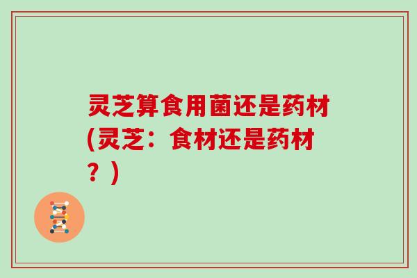 灵芝算食用菌还是药材(灵芝：食材还是药材？)