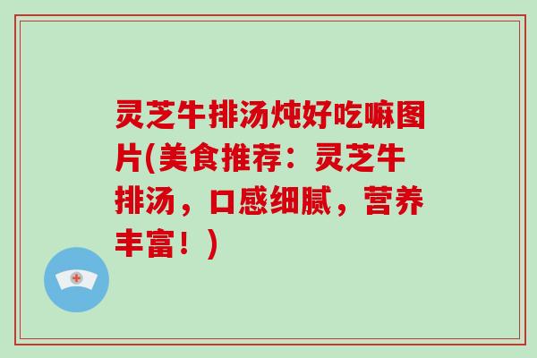 灵芝牛排汤炖好吃嘛图片(美食推荐：灵芝牛排汤，口感细腻，营养丰富！)