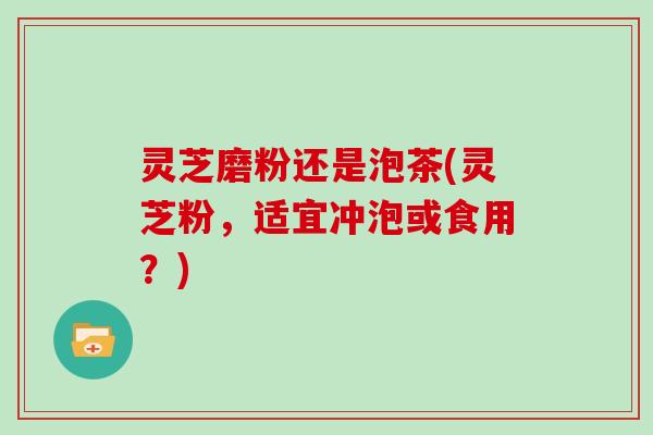 灵芝磨粉还是泡茶(灵芝粉，适宜冲泡或食用？)