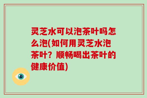 灵芝水可以泡茶叶吗怎么泡(如何用灵芝水泡茶叶？顺畅喝出茶叶的健康价值)
