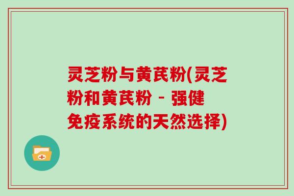 灵芝粉与黄芪粉(灵芝粉和黄芪粉 - 强健免疫系统的天然选择)