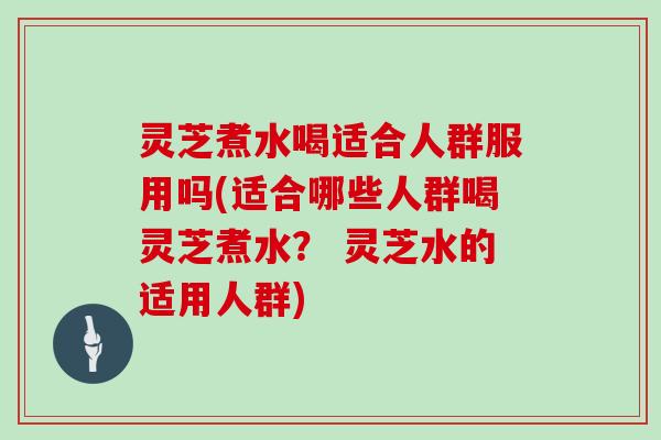 灵芝煮水喝适合人群服用吗(适合哪些人群喝灵芝煮水？ 灵芝水的适用人群)