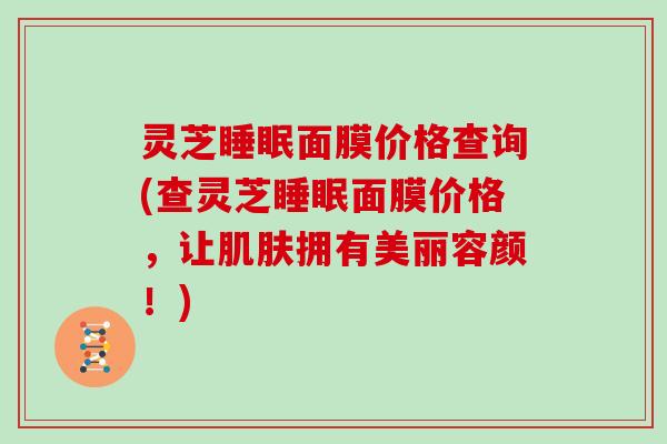 灵芝睡眠面膜价格查询(查灵芝睡眠面膜价格，让肌肤拥有美丽容颜！)