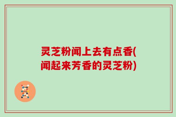 灵芝粉闻上去有点香(闻起来芳香的灵芝粉)