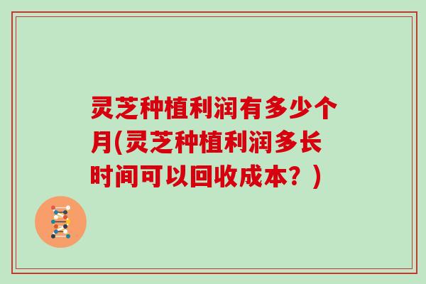 灵芝种植利润有多少个月(灵芝种植利润多长时间可以回收成本？)