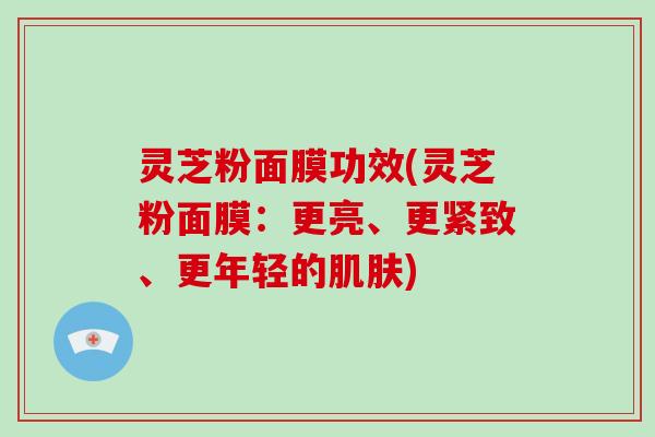 灵芝粉面膜功效(灵芝粉面膜：更亮、更紧致、更年轻的肌肤)