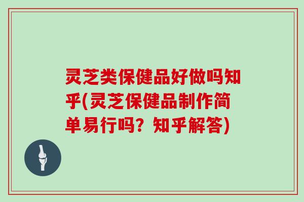 灵芝类保健品好做吗知乎(灵芝保健品制作简单易行吗？知乎解答)