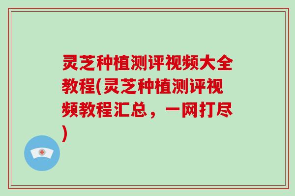 灵芝种植测评视频大全教程(灵芝种植测评视频教程汇总，一网打尽)