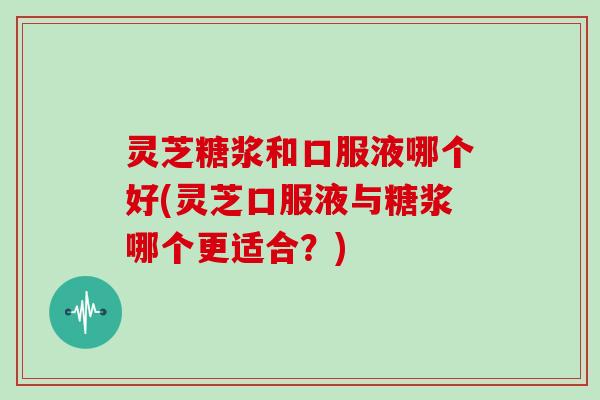 灵芝糖浆和口服液哪个好(灵芝口服液与糖浆哪个更适合？)