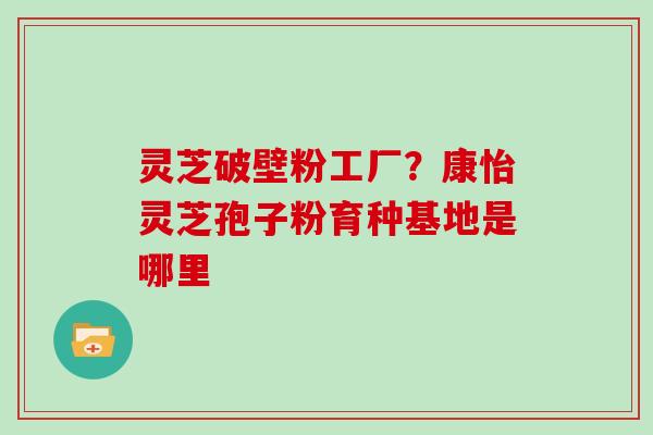 灵芝破壁粉工厂?康怡灵芝孢子粉育种基地是哪里-第1张图片-灵芝大师 灵芝破壁粉工厂?康怡灵芝孢子粉育种基地是哪里-第1张图片-灵芝大师