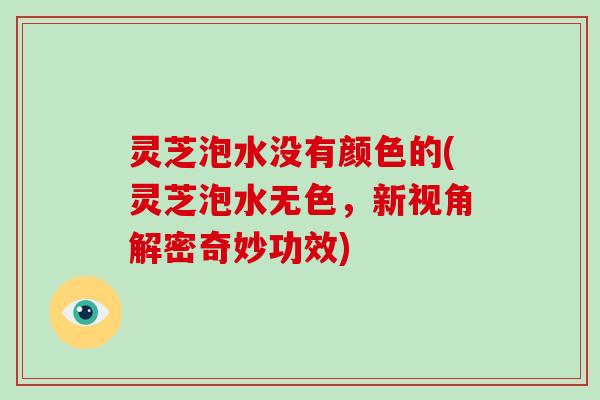 灵芝泡水没有颜色的(灵芝泡水无色，新视角解密奇妙功效)