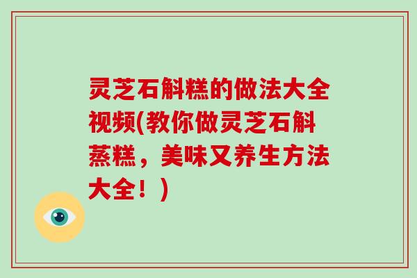 灵芝石斛糕的做法大全视频(教你做灵芝石斛蒸糕，美味又养生方法大全！)