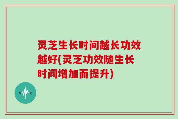 灵芝生长时间越长功效越好(灵芝功效随生长时间增加而提升)
