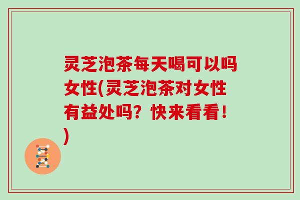 灵芝泡茶每天喝可以吗女性(灵芝泡茶对女性有益处吗？快来看看！)