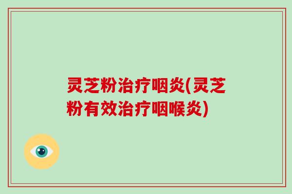 灵芝粉治疗咽炎(灵芝粉有效治疗咽喉炎)