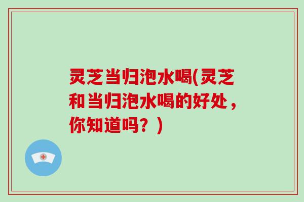 灵芝当归泡水喝(灵芝和当归泡水喝的好处，你知道吗？)