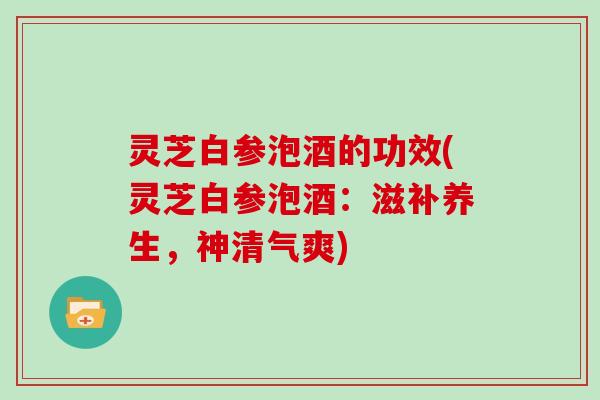 灵芝白参泡酒的功效(灵芝白参泡酒：滋补养生，神清气爽)