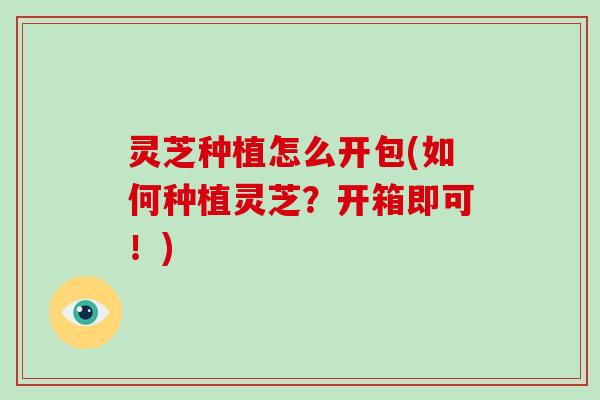 灵芝种植怎么开包(如何种植灵芝？开箱即可！)
