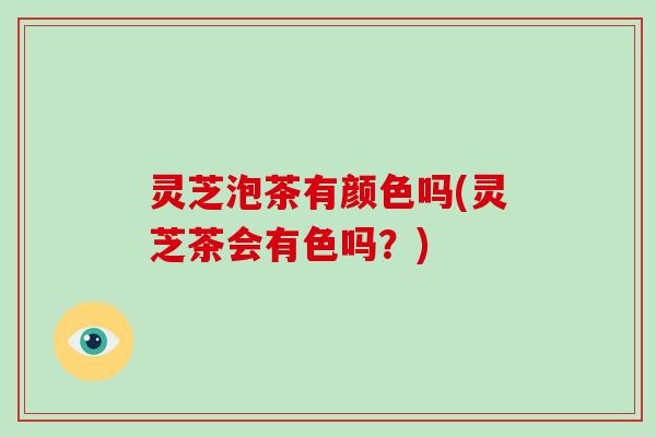 灵芝泡茶有颜色吗(灵芝茶会有色吗？)