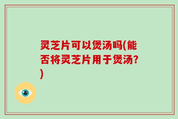 灵芝片可以煲汤吗(能否将灵芝片用于煲汤？)