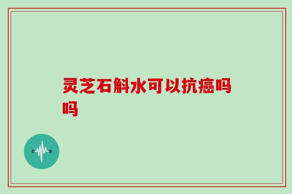 灵芝石斛水可以抗癌吗吗